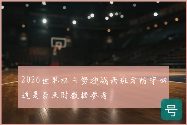 2026世界杯卡努迎战西班牙防守回追是否及时数据参考